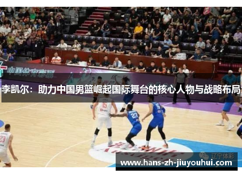 李凯尔:助力中国男篮崛起国际舞台的核心人物与战略布局 李凯尔:助力中国男篮崛起国际舞台的核心人物与战略布局
