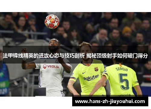 法甲锋线精英的进攻心态与技巧剖析 揭秘顶级射手如何破门得分 法甲锋线精英的进攻心态与技巧剖析 揭秘顶级射手如何破门得分