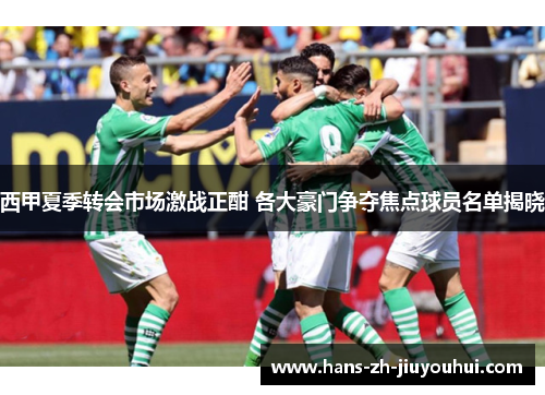 西甲夏季转会市场激战正酣 各大豪门争夺焦点球员名单揭晓